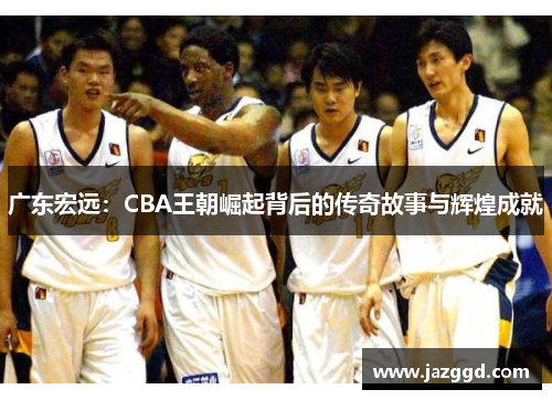 广东宏远:CBA王朝崛起背后的传奇故事与辉煌成就